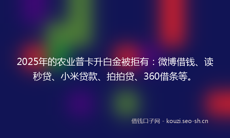 2025年的农业普卡升白金被拒有：微博借钱、读秒贷、小米贷款、拍拍贷、360借条等。