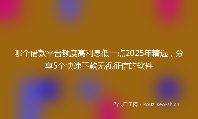 哪个借款平台额度高利息低一点2025年精选，分享5个快速下款无视征信的软件