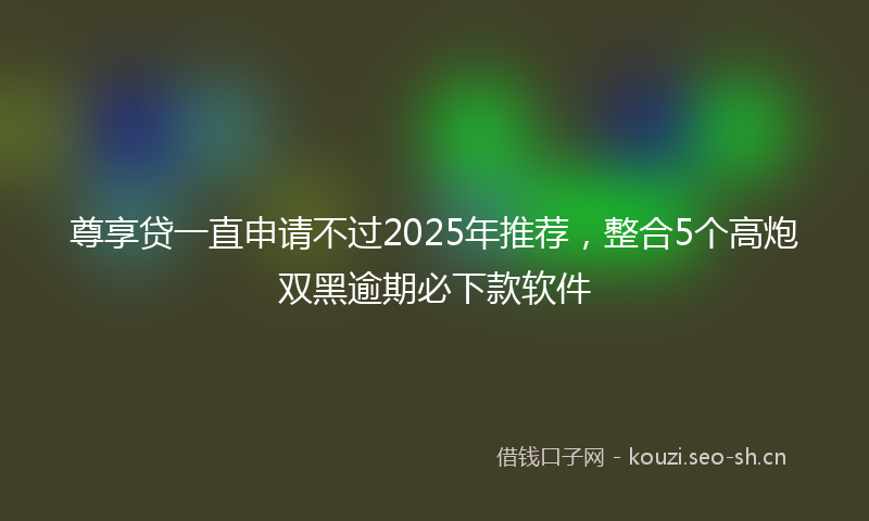 尊享贷一直申请不过2025年推荐，整合5个高炮双黑逾期必下款软件