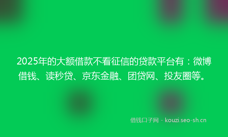 2025年的大额借款不看征信的贷款平台有：微博借钱、读秒贷、京东金融、团贷网、投友圈等。