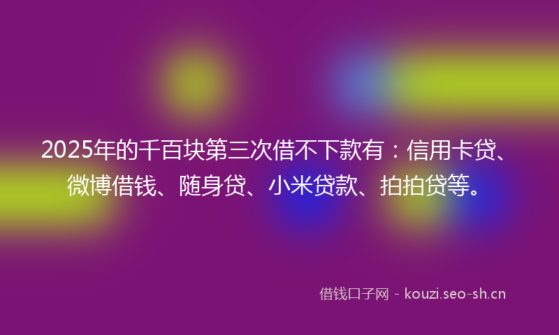 2025年的千百块第三次借不下款有：信用卡贷、微博借钱、随身贷、小米贷款、拍拍贷等。