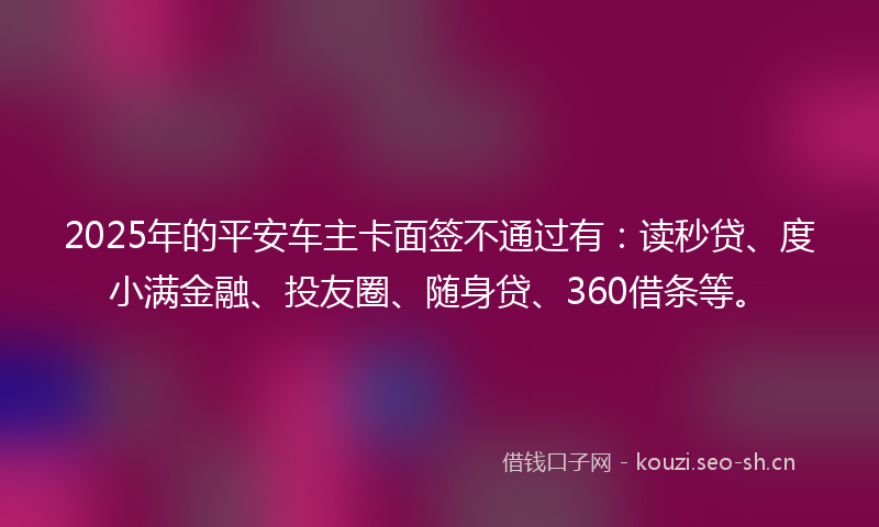 2025年的平安车主卡面签不通过有：读秒贷、度小满金融、投友圈、随身贷、360借条等。