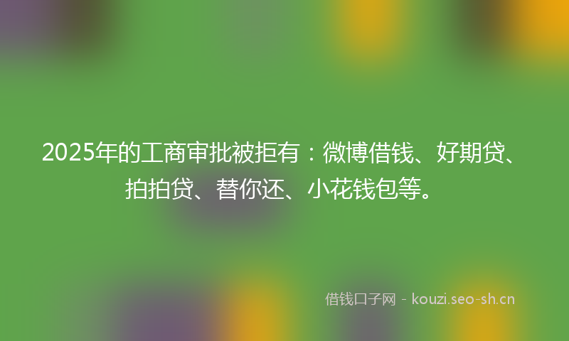 2025年的工商审批被拒有：微博借钱、好期贷、拍拍贷、替你还、小花钱包等。
