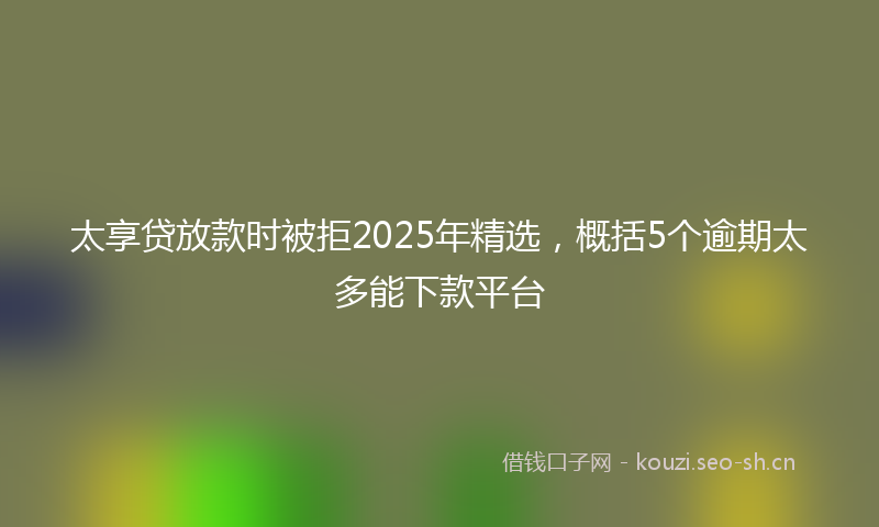 太享贷放款时被拒2025年精选，概括5个逾期太多能下款平台