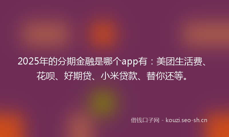 2025年的分期金融是哪个app有：美团生活费、花呗、好期贷、小米贷款、替你还等。