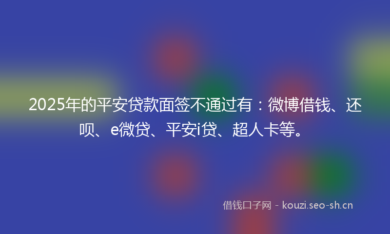 2025年的平安贷款面签不通过有：微博借钱、还呗、e微贷、平安i贷、超人卡等。