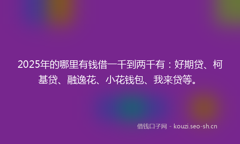 2025年的哪里有钱借一千到两千有：好期贷、柯基贷、融逸花、小花钱包、我来贷等。