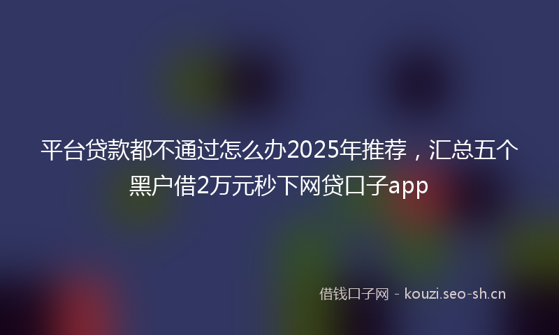 平台贷款都不通过怎么办2025年推荐，汇总五个黑户借2万元秒下网贷口子app