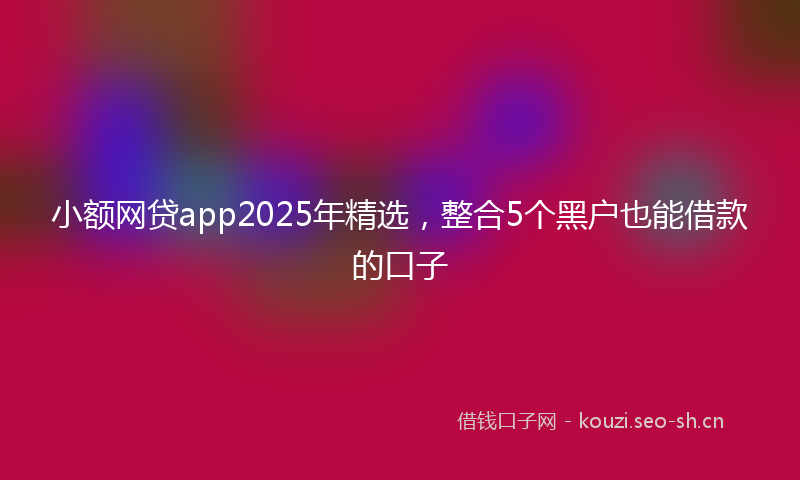 小额网贷app2025年精选，整合5个黑户也能借款的口子