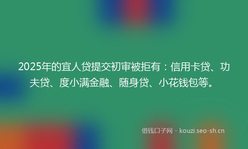 2025年的宜人贷提交初审被拒有:信用卡贷、功夫贷、度小满金融、随身贷、小花钱包等。
