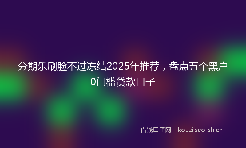 分期乐刷脸不过冻结2025年推荐，盘点五个黑户0门槛贷款口子