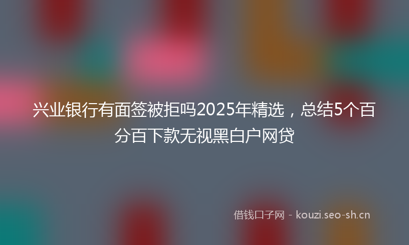 兴业银行有面签被拒吗2025年精选，总结5个百分百下款无视黑白户网贷