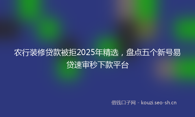 农行装修贷款被拒2025年精选，盘点五个新号易贷速审秒下款平台