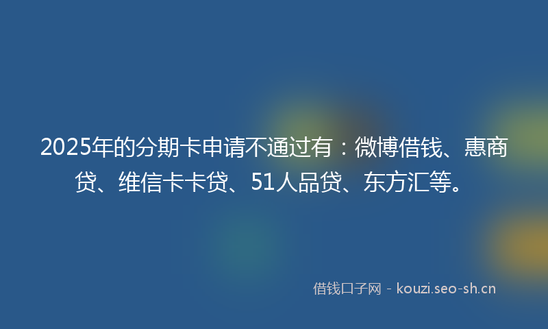 2025年的分期卡申请不通过有:微博借钱、惠商贷、维信卡卡贷、51人品贷、东方汇等。