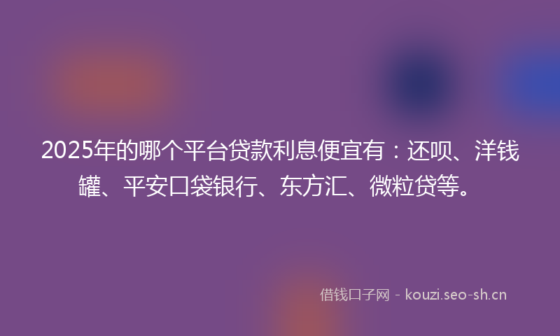 2025年的哪个平台贷款利息便宜有：还呗、洋钱罐、平安口袋银行、东方汇、微粒贷等。