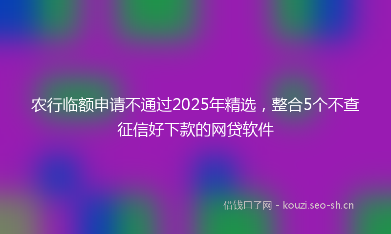 农行临额申请不通过2025年精选，整合5个不查征信好下款的网贷软件