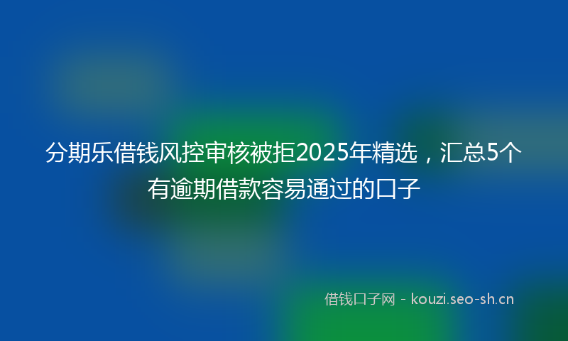 分期乐借钱风控审核被拒2025年精选，汇总5个有逾期借款容易通过的口子