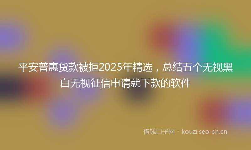 平安普惠货款被拒2025年精选，总结五个无视黑白无视征信申请就下款的软件