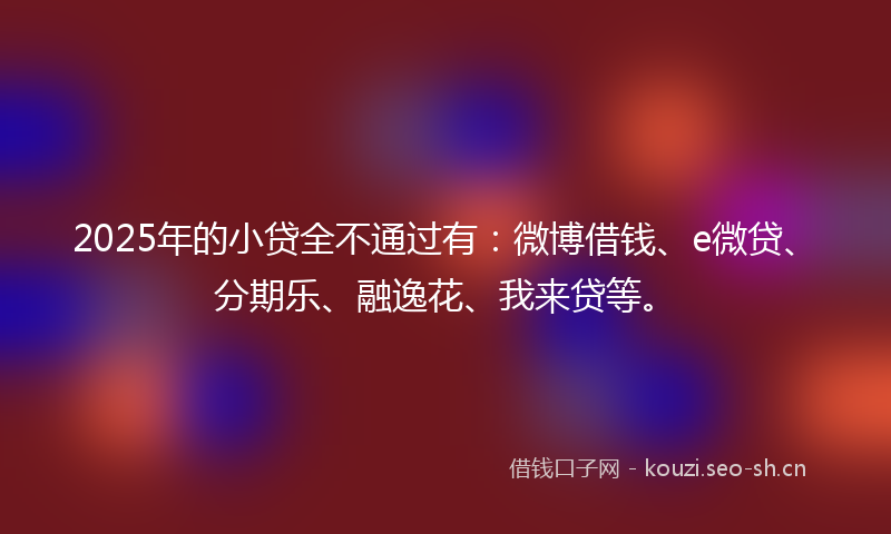 2025年的小贷全不通过有：微博借钱、e微贷、分期乐、融逸花、我来贷等。