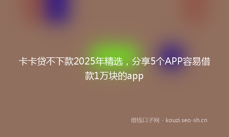卡卡贷不下款2025年精选，分享5个APP容易借款1万块的app
