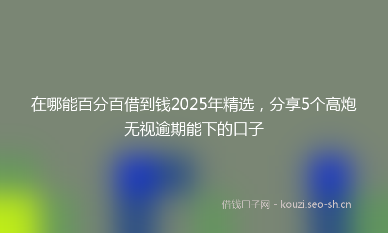 在哪能百分百借到钱2025年精选，分享5个高炮无视逾期能下的口子