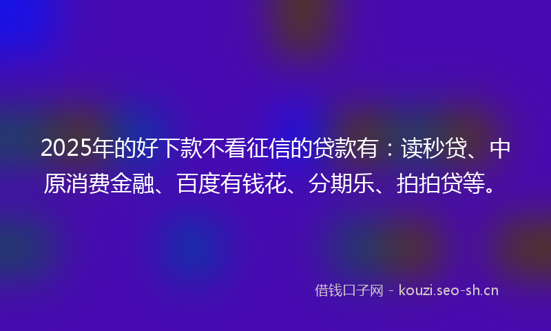 2025年的好下款不看征信的贷款有：读秒贷、中原消费金融、百度有钱花、分期乐、拍拍贷等。
