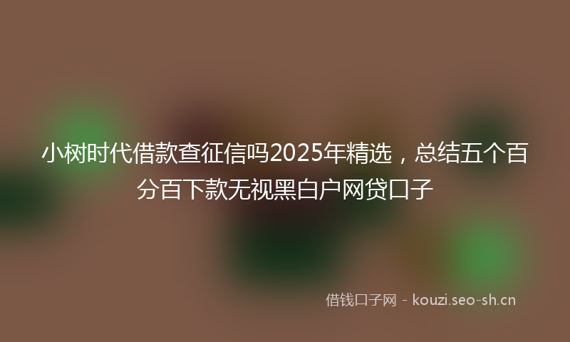 小树时代借款查征信吗2025年精选，总结五个百分百下款无视黑白户网贷口子
