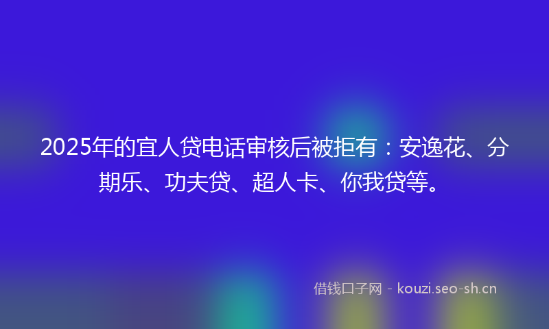 2025年的宜人贷电话审核后被拒有：安逸花、分期乐、功夫贷、超人卡、你我贷等。