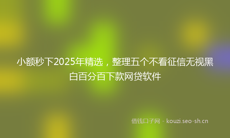 小额秒下2025年精选，整理五个不看征信无视黑白百分百下款网贷软件