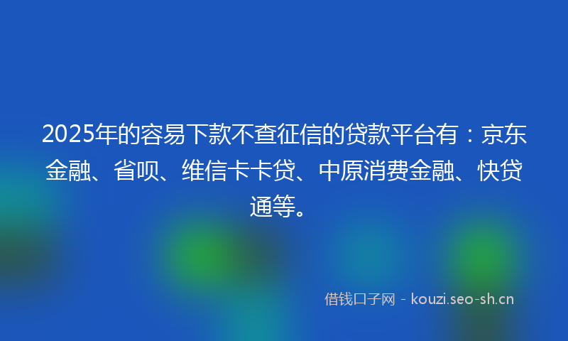 2025年的容易下款不查征信的贷款平台有：京东金融、省呗、维信卡卡贷、中原消费金融、快贷通等。