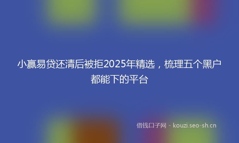 小赢易贷还清后被拒2025年精选，梳理五个黑户都能下的平台