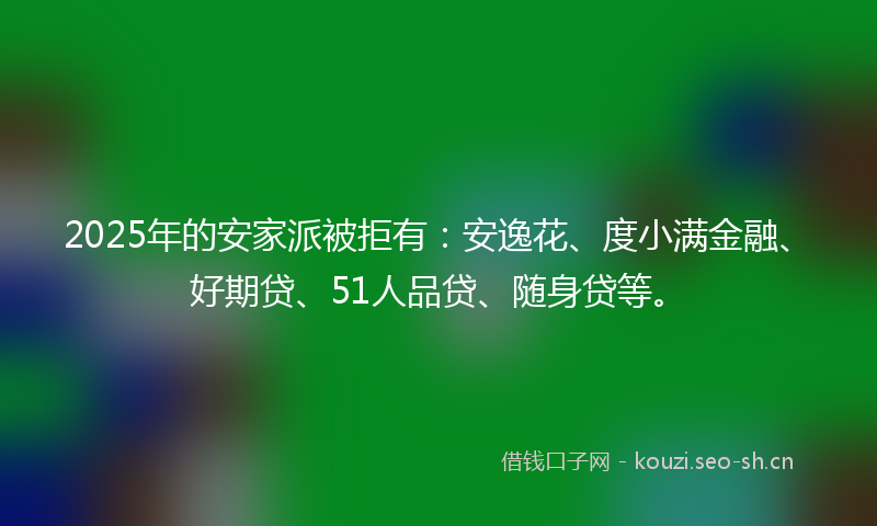 2025年的安家派被拒有：安逸花、度小满金融、好期贷、51人品贷、随身贷等。