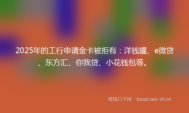 2025年的工行申请金卡被拒有：洋钱罐、e微贷、东方汇、你我贷、小花钱包等。