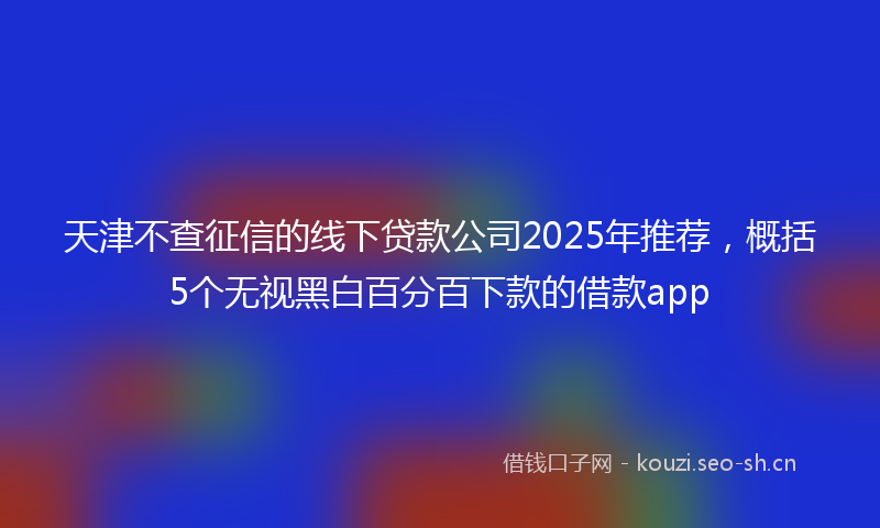 天津不查征信的线下贷款公司2025年推荐，概括5个无视黑白百分百下款的借款app