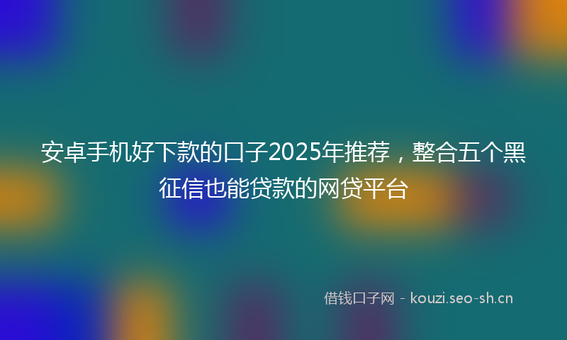 安卓手机好下款的口子2025年推荐，整合五个黑征信也能贷款的网贷平台