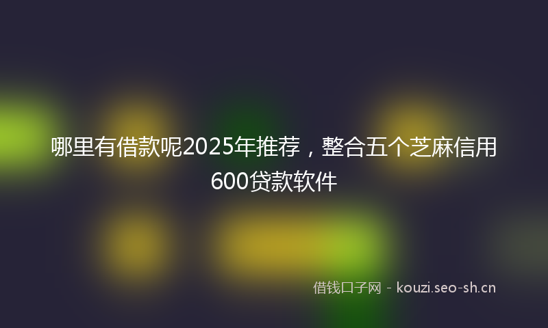 哪里有借款呢2025年推荐,整合五个芝麻信用600贷款软件