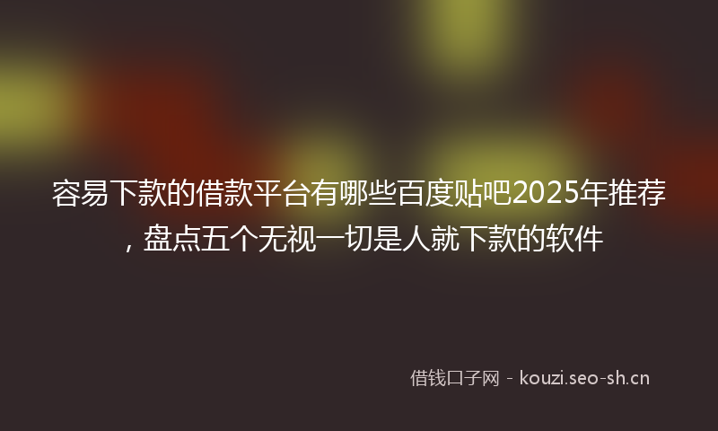 容易下款的借款平台有哪些百度贴吧2025年推荐，盘点五个无视一切是人就下款的软件