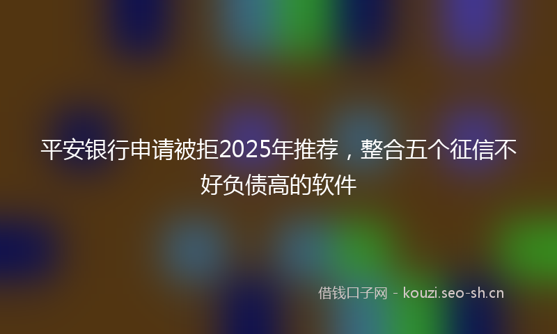 平安银行申请被拒2025年推荐，整合五个征信不好负债高的软件