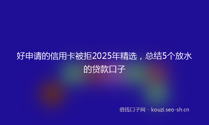 好申请的信用卡被拒2025年精选，总结5个放水的贷款口子
