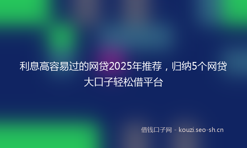 利息高容易过的网贷2025年推荐，归纳5个网贷大口子轻松借平台