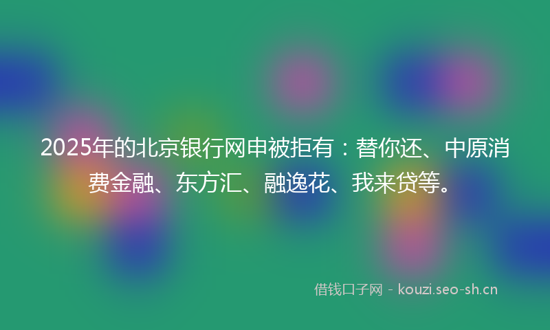 2025年的北京银行网申被拒有：替你还、中原消费金融、东方汇、融逸花、我来贷等。