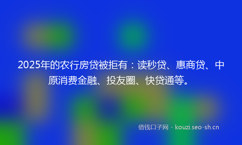 2025年的农行房贷被拒有：读秒贷、惠商贷、中原消费金融、投友圈、快贷通等。