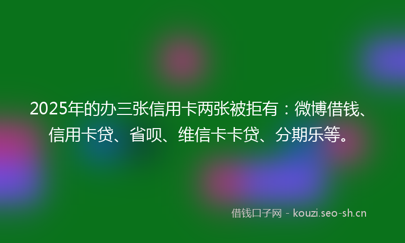 2025年的办三张信用卡两张被拒有：微博借钱、信用卡贷、省呗、维信卡卡贷、分期乐等。