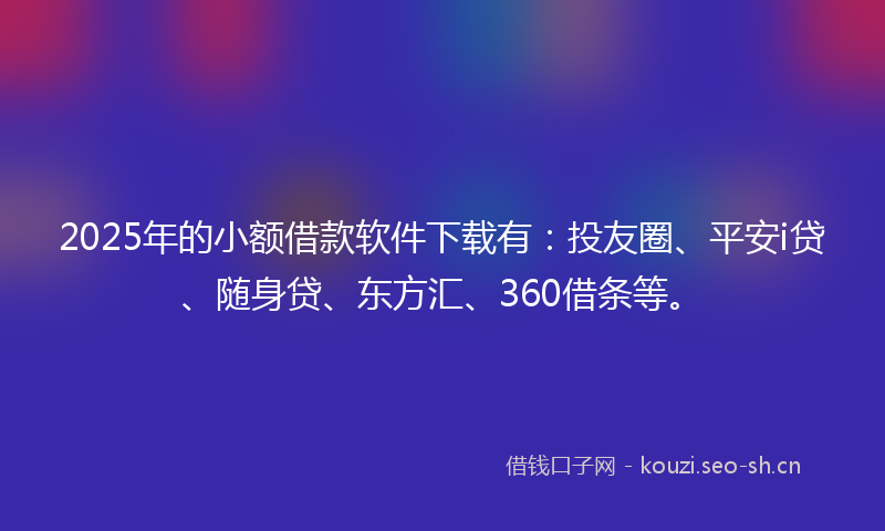 2025年的小额借款软件下载有：投友圈、平安i贷、随身贷、东方汇、360借条等。