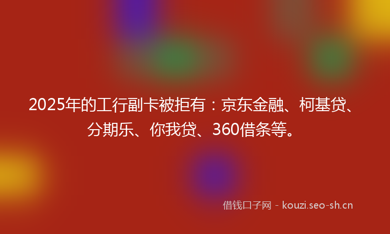 2025年的工行副卡被拒有：京东金融、柯基贷、分期乐、你我贷、360借条等。