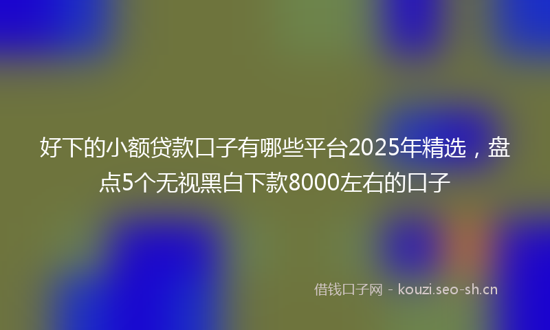 好下的小额贷款口子有哪些平台2025年精选，盘点5个无视黑白下款8000左右的口子
