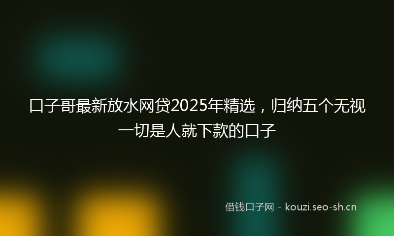 口子哥最新放水网贷2025年精选，归纳五个无视一切是人就下款的口子
