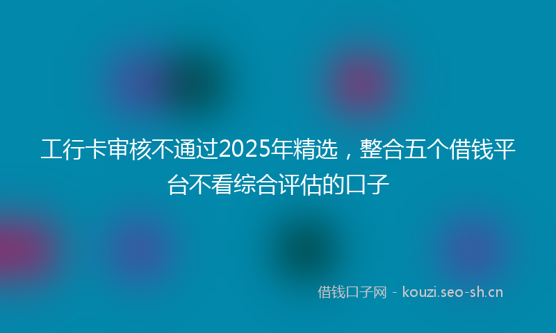 工行卡审核不通过2025年精选，整合五个借钱平台不看综合评估的口子