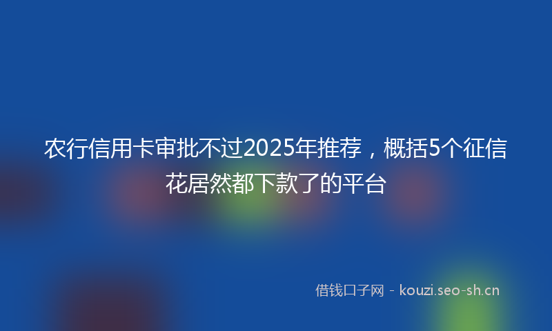 农行信用卡审批不过2025年推荐，概括5个征信花居然都下款了的平台