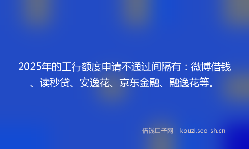 2025年的工行额度申请不通过间隔有：微博借钱、读秒贷、安逸花、京东金融、融逸花等。
